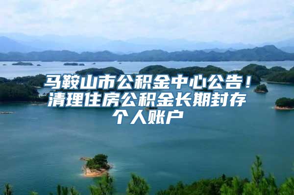 马鞍山市公积金中心公告！清理住房公积金长期封存个人账户