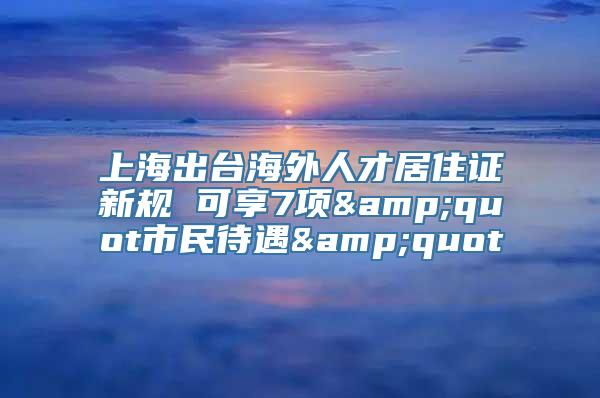 上海出台海外人才居住证新规 可享7项&quot市民待遇&quot