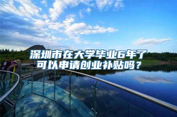 深圳市在大学毕业6年了可以申请创业补贴吗？