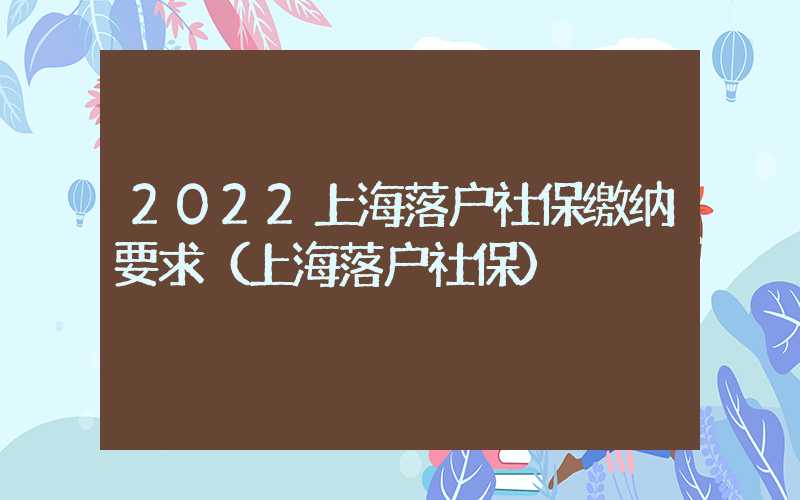 2022上海落户社保缴纳要求（上海落户社保）