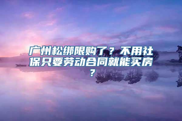 广州松绑限购了？不用社保只要劳动合同就能买房？