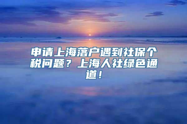 申请上海落户遇到社保个税问题？上海人社绿色通道！