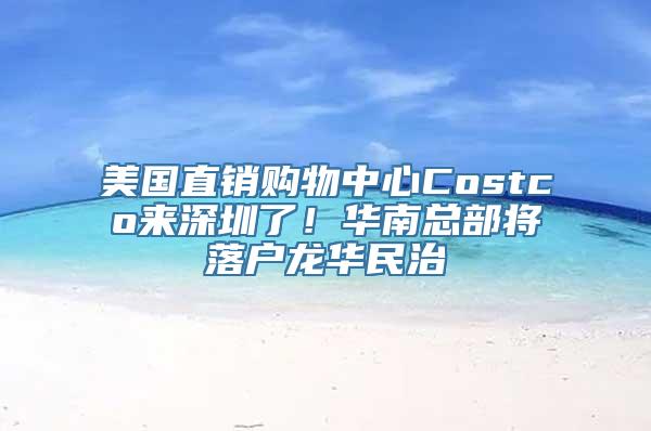 美国直销购物中心Costco来深圳了！华南总部将落户龙华民治