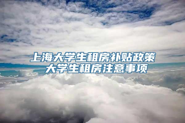 上海大学生租房补贴政策 大学生租房注意事项