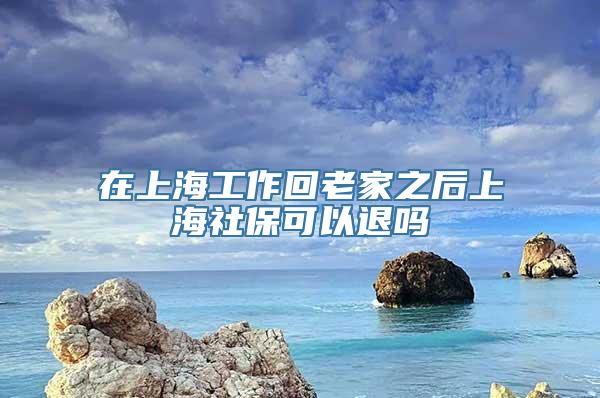 在上海工作回老家之后上海社保可以退吗