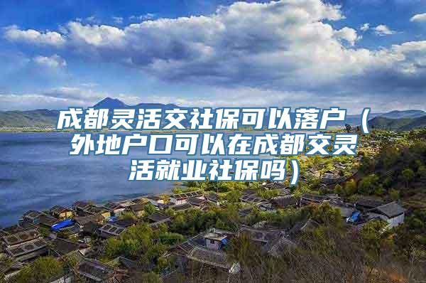 成都灵活交社保可以落户（外地户口可以在成都交灵活就业社保吗）