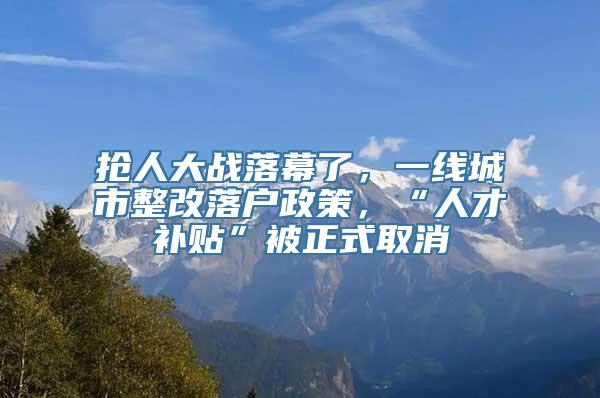 抢人大战落幕了，一线城市整改落户政策，“人才补贴”被正式取消