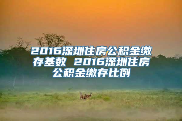 2016深圳住房公积金缴存基数 2016深圳住房公积金缴存比例