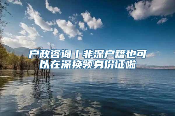 户政咨询丨非深户籍也可以在深换领身份证啦