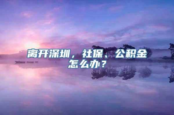 离开深圳，社保、公积金怎么办？