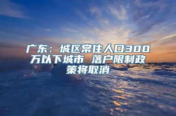 广东：城区常住人口300万以下城市 落户限制政策将取消