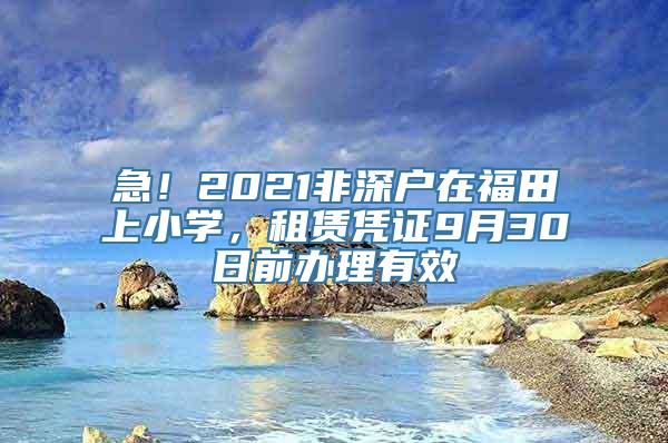 急！2021非深户在福田上小学，租赁凭证9月30日前办理有效