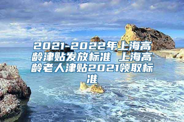 2021-2022年上海高龄津贴发放标准 上海高龄老人津贴2021领取标准