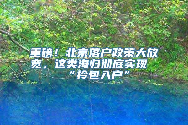 重磅！北京落户政策大放宽，这类海归彻底实现“拎包入户”