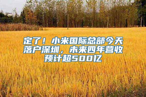 定了！小米国际总部今天落户深圳，未来四年营收预计超500亿