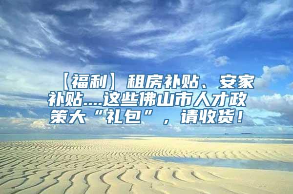 【福利】租房补贴、安家补贴....这些佛山市人才政策大“礼包”，请收货！