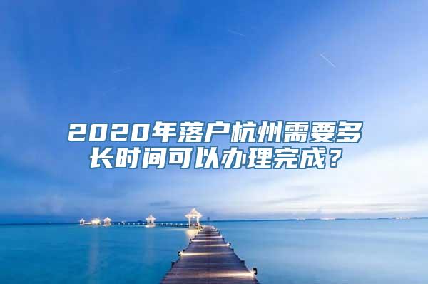 2020年落户杭州需要多长时间可以办理完成？