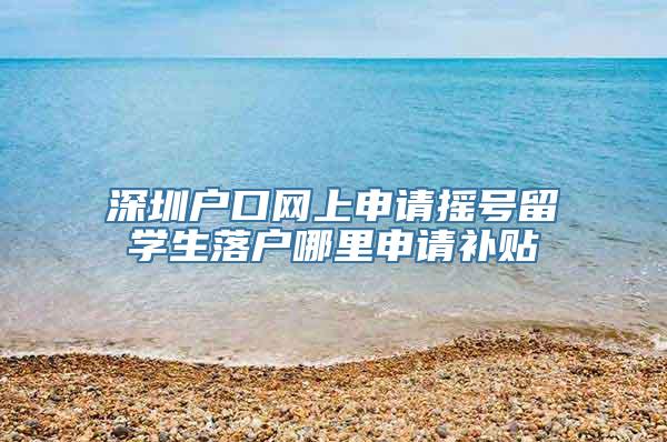 深圳户口网上申请摇号留学生落户哪里申请补贴