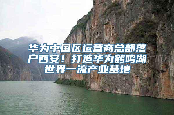 华为中国区运营商总部落户西安！打造华为鹤鸣湖世界一流产业基地