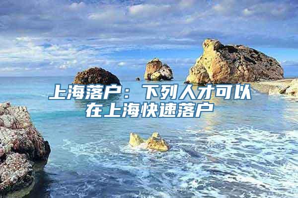 上海落户：下列人才可以在上海快速落户