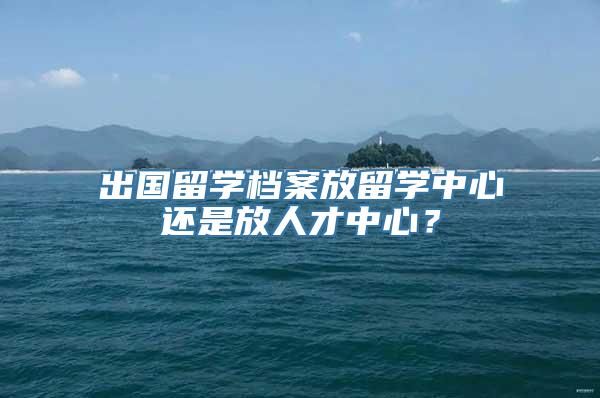 出国留学档案放留学中心还是放人才中心？