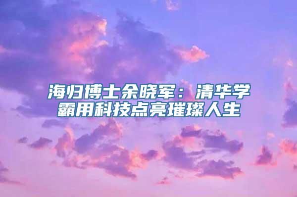 海归博士余晓军：清华学霸用科技点亮璀璨人生