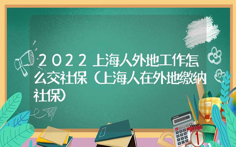 2022上海人外地工作怎么交社保（上海人在外地缴纳社保）