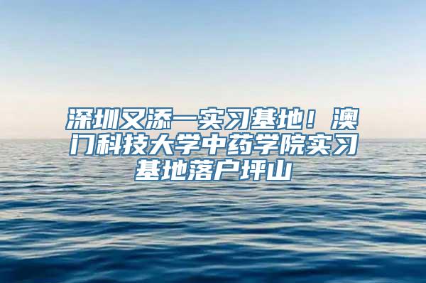 深圳又添一实习基地！澳门科技大学中药学院实习基地落户坪山