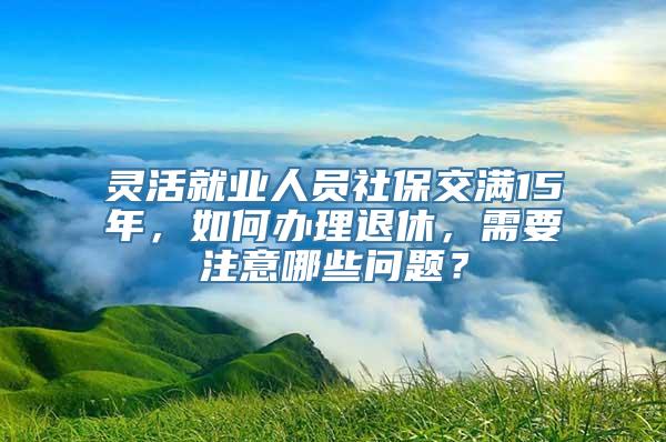 灵活就业人员社保交满15年，如何办理退休，需要注意哪些问题？