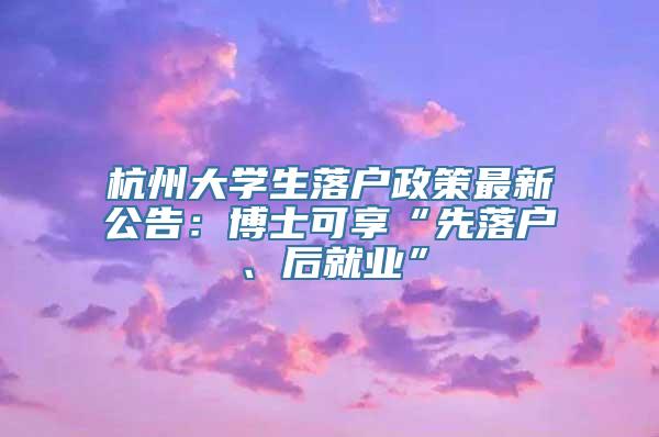 杭州大学生落户政策最新公告：博士可享“先落户、后就业”