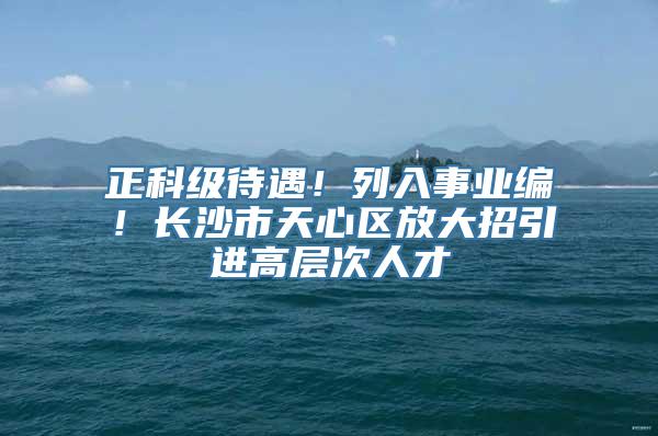 正科级待遇！列入事业编！长沙市天心区放大招引进高层次人才