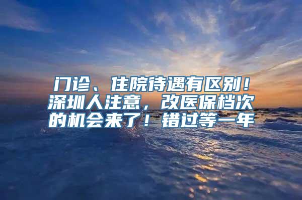 门诊、住院待遇有区别！深圳人注意，改医保档次的机会来了！错过等一年