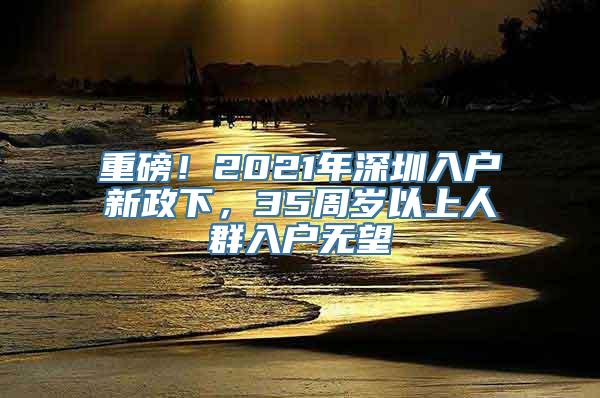 重磅！2021年深圳入户新政下，35周岁以上人群入户无望