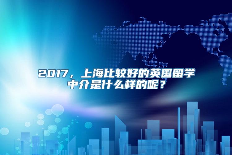 2017，上海比较好的英国留学中介是什么样的呢？