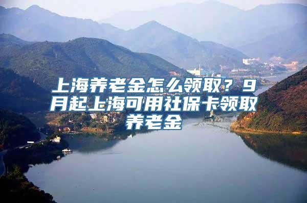 上海养老金怎么领取？9月起上海可用社保卡领取养老金