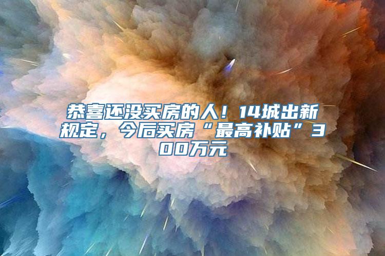 恭喜还没买房的人！14城出新规定，今后买房“最高补贴”300万元