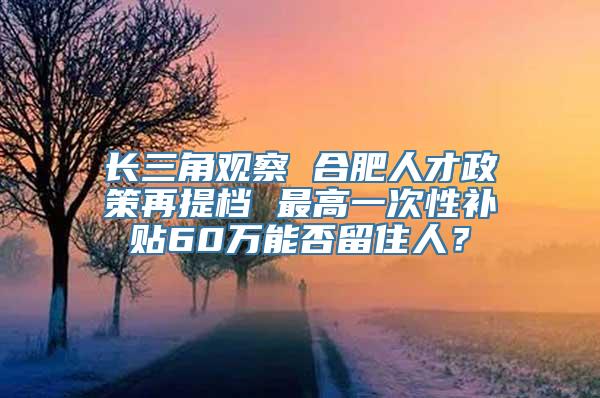 长三角观察 合肥人才政策再提档 最高一次性补贴60万能否留住人？