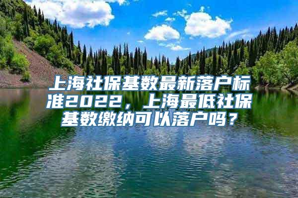 上海社保基数最新落户标准2022，上海最低社保基数缴纳可以落户吗？