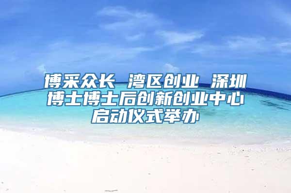 博采众长 湾区创业 深圳博士博士后创新创业中心启动仪式举办