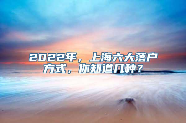 2022年，上海六大落户方式，你知道几种？