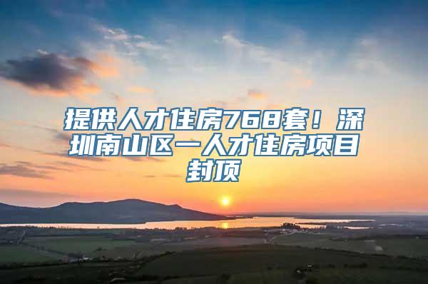 提供人才住房768套！深圳南山区一人才住房项目封顶