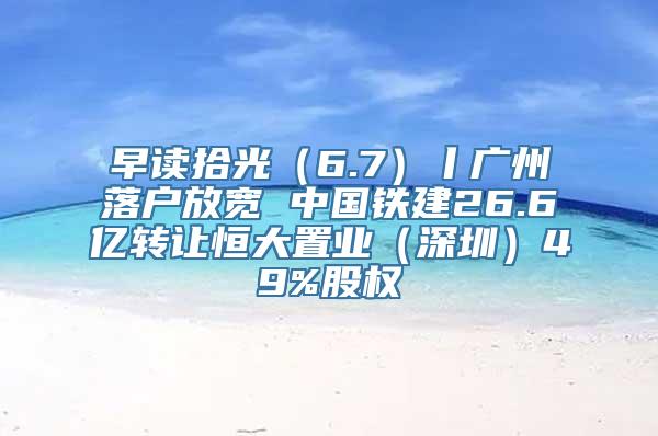 早读拾光（6.7）丨广州落户放宽 中国铁建26.6亿转让恒大置业（深圳）49%股权