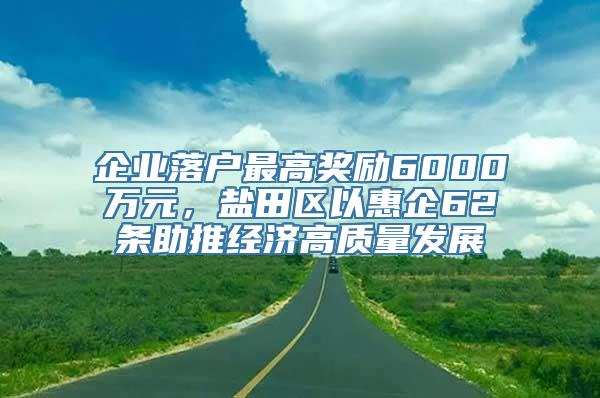 企业落户最高奖励6000万元，盐田区以惠企62条助推经济高质量发展