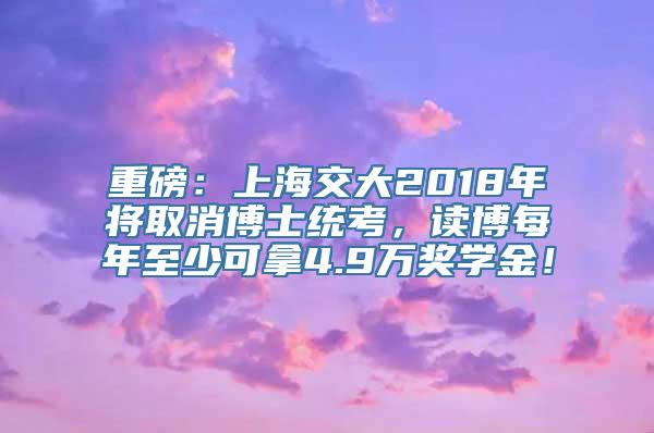 重磅：上海交大2018年将取消博士统考，读博每年至少可拿4.9万奖学金！