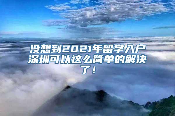 没想到2021年留学入户深圳可以这么简单的解决了！