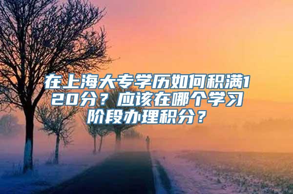 在上海大专学历如何积满120分？应该在哪个学习阶段办理积分？