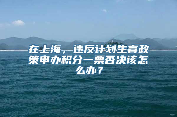 在上海，违反计划生育政策申办积分一票否决该怎么办？