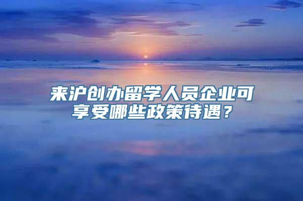 来沪创办留学人员企业可享受哪些政策待遇？