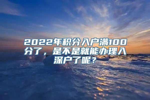 2022年积分入户满100分了，是不是就能办理入深户了呢？