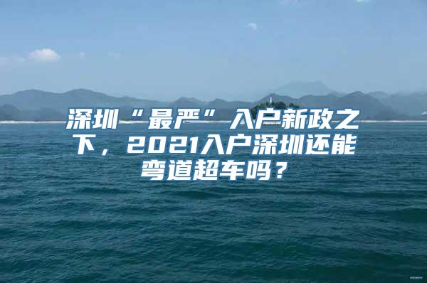 深圳“最严”入户新政之下，2021入户深圳还能弯道超车吗？